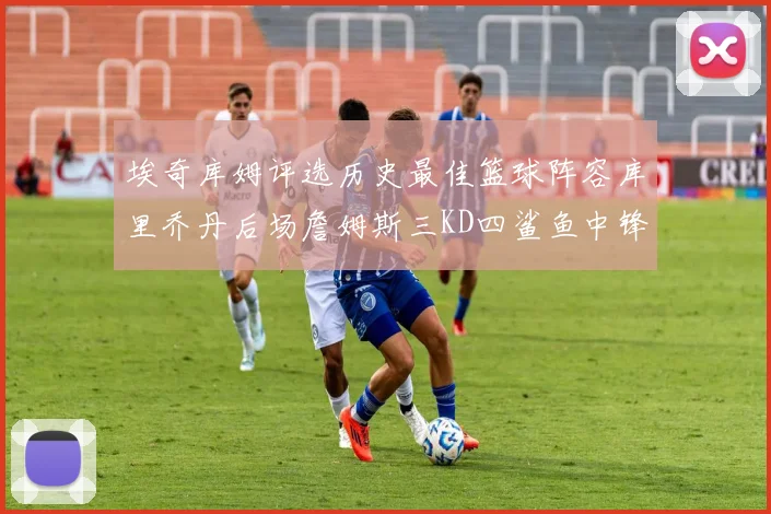 埃奇库姆评选历史最佳篮球阵容库里乔丹后场詹姆斯三KD四鲨鱼中锋
