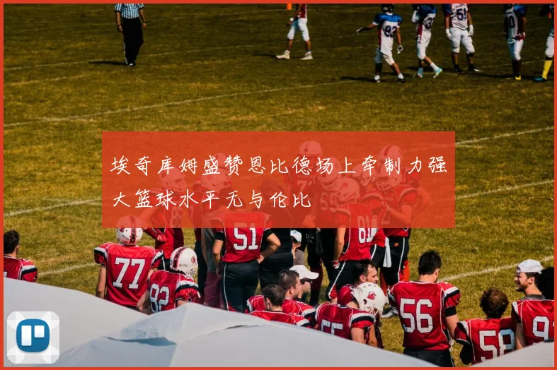 埃奇库姆盛赞恩比德场上牵制力强大篮球水平无与伦比