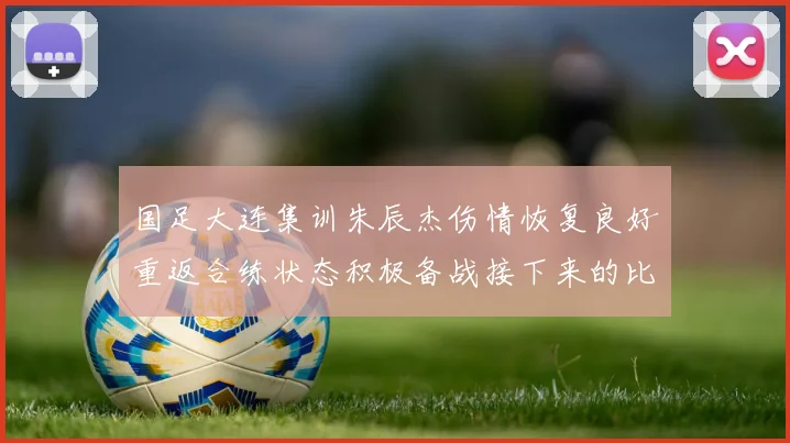 国足大连集训朱辰杰伤情恢复良好重返合练状态积极备战接下来的比赛
