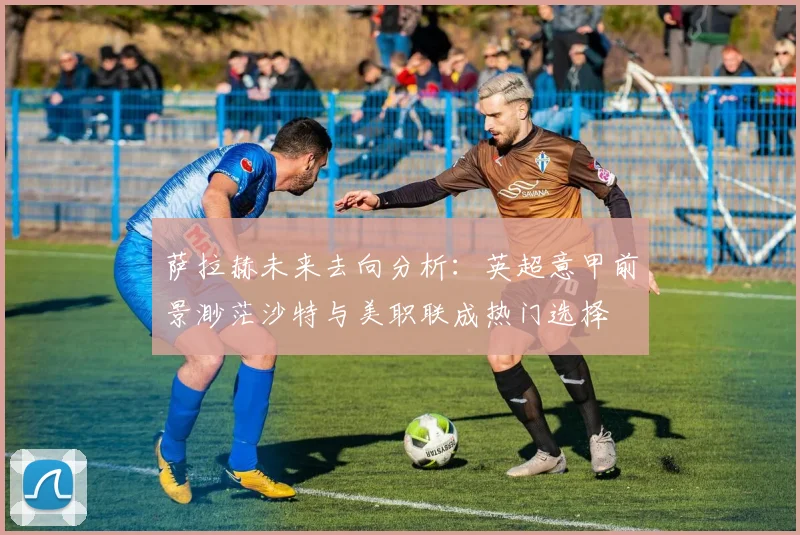 萨拉赫未来去向分析：英超意甲前景渺茫沙特与美职联成热门选择