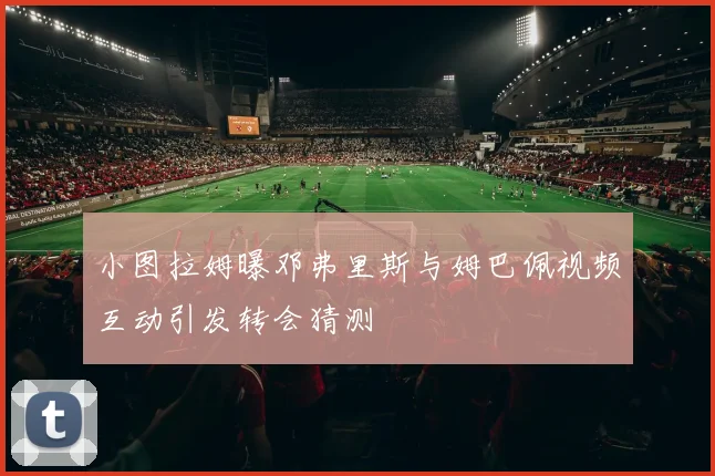 小图拉姆曝邓弗里斯与姆巴佩视频互动引发转会猜测