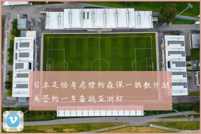 日本足协考虑续约森保一执教计划或签约一年备战亚洲杯