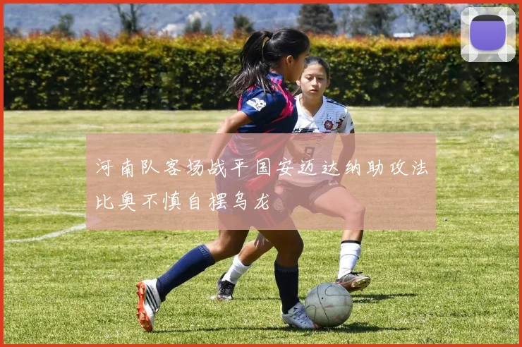 河南队客场战平国安迈达纳助攻法比奥不慎自摆乌龙
