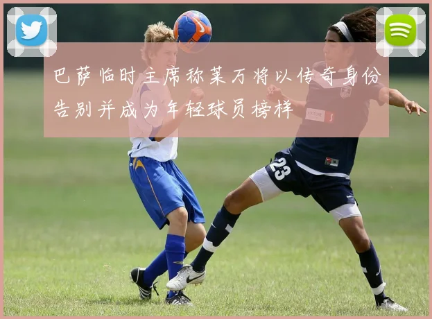 巴萨临时主席称莱万将以传奇身份告别并成为年轻球员榜样
