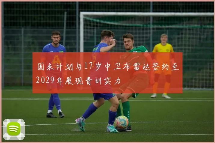 国米计划与17岁中卫布雷达签约至2029年展现青训实力
