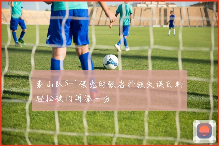 泰山队5-1领先时张岩扑救失误瓦科轻松破门再添一分