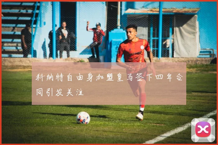 科纳特自由身加盟皇马签下四年合同引发关注