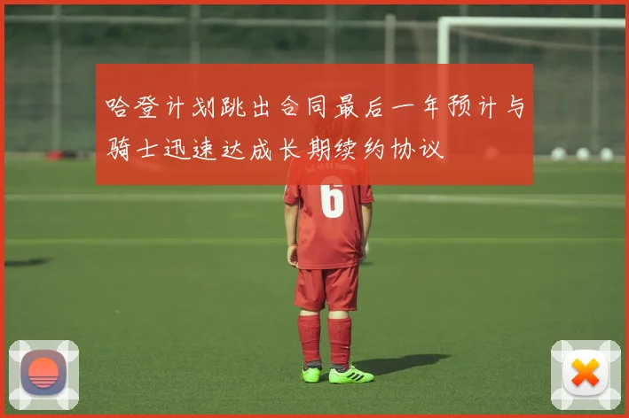 哈登计划跳出合同最后一年预计与骑士迅速达成长期续约协议