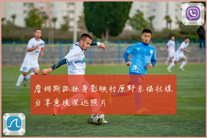 詹姆斯孤独身影映衬原野乐福社媒分享意境深远照片